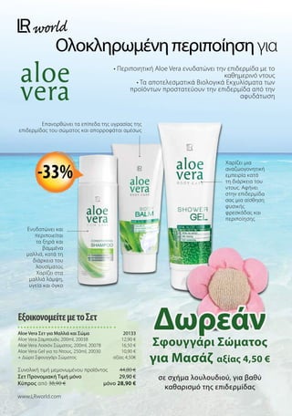 Ολοκληρωμένηπεριποίησηγια
• Περιποιητική Aloe Vera ενυδατώνει την επιδερμίδα με το
καθημερινό ντους
• Τα αποτελεσματικά Βιολογικά Εκχυλίσματα των
προϊόντων προστατεύουν την επιδερμίδα από την
αφυδάτωση
Ενυδατώνει και
περιποιείται
τα ξηρά και
βαμμένα
μαλλιά, κατά τη
διάρκεια του
λουσίματος
Χαρίζει στα
μαλλιά λάμψη,
υγεία και όγκο
Χαρίζει μια
αναζωογονητική
εμπειρία κατά
τη διάρκεια του
ντους. Αφήνει
στην επιδερμίδα
σας μια αίσθηση
φυσικής
φρεσκάδας και
περιποίησης
σε σχήμα λουλουδιού, για βαθύ
καθαρισμό της επιδερμίδας
Επανορθώνει τα επίπεδα της υγρασίας της
επιδερμίδας του σώματος και απορροφάται αμέσως
ΕξοικονομείτεμετοΣετ
Aloe Vera Σετ για Μαλλιά και Σώμα 20133
Aloe Vera Σαμπουάν, 200ml, 20038 12,90 €
Aloe Vera Λοσιόν Σώματος, 200ml, 20078 16,50 €
Aloe Vera Gel για το Ντους, 250ml, 20030 10,90 €
+ Δώρο Σφουγγάρι Σώματος  αξίας 4,50€

Συνολική τιμή μεμονωμένου προϊόντος  44,80 €
Σετ Προνομιακή Τιμή μόνο 29,90 €
Kύπρος από 38,90 €  μόνο 28,90 €
www.LRworld.com
Δωρεάν
Σφουγγάρι Σώματος
για Μασάζ αξίας 4,50 €
-33%
 