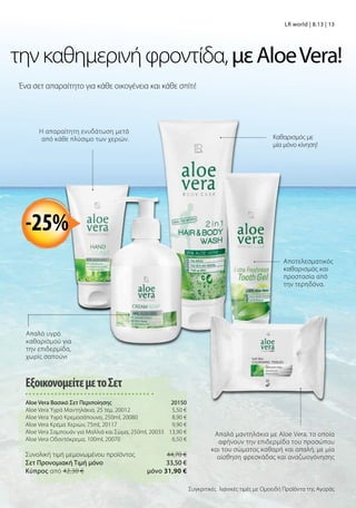 Ένα σετ απαραίτητο για κάθε οικογένεια και κάθε σπίτι!
τηνκαθημερινήφροντίδα,μεAloeVera!
Απαλά μαντηλάκια με Aloe Vera, τα οποία
αφήνουν την επιδερμίδα του προσώπου
και του σώματος καθαρή και απαλή, με μία
αίσθηση φρεσκάδας και αναζωογόνησης
Η απαραίτητη ενυδάτωση μετά
από κάθε πλύσιμο των χεριών. Καθαρισμός με
μία μόνο κίνηση!
Αποτελεσματικός
καθαρισμός και
προστασία από
την τερηδόνα.
-25%
ΕξοικονομείτεμετοΣετ
Aloe Vera Βασικό Σετ Περιποίησης 20150
Aloe Vera Υγρά Μαντηλάκια, 25 τεμ. 20012 5,50 €
Aloe Vera Υγρό Κρεμοσάπουνο, 250ml, 20080 8,90 €
Aloe Vera Κρέμα Χεριών, 75ml, 20117 9,90 €
Aloe Vera Σαμπουάν για Μαλλιά και Σώμα, 250ml, 20033 13,90 €
Aloe Vera Οδοντόκρεμα, 100ml, 20070 6,50 €
Συνολική τιμή μεμονωμένου προϊόντος  44,70 €
Σετ Προνομιακή Τιμή μόνο 33,50 €
Kύπρος από 42,30 €  μόνο 31,90 €
Απαλό υγρό
καθαρισμού για
την επιδερμίδα,
χωρίς σαπούνι
Συγκριτικές λιανικές τιμές με Ομοειδή Προϊόντα της Αγοράς
LR world | 8.13 | 13
 