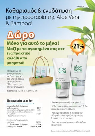 Μόνο για αυτό το μήνα !
Μαζί με το αγαπημένο σας σετ
Συγκριτικές λιανικές τιμές με Ομοειδή Προϊόντα της Αγοράς
Μπορείτε να το
χρησιμοποιήσετε
ως διακοσμητικό
στο μπάνιο σας και
σε οποιοδήποτε
άλλο σημείο του
σπιτιού επιθυμείτε!
LR world | 8.13 | 15
Καθαρισμός  ενυδάτωση
με την προστασία της Aloe Vera
 Bamboo!
ΕξοικονομείτεμετοΣετ
Aloe Vera Σετ Βαθύ Καθαρισμού
και Ενυδάτωσης 20179
Aloe Vera Peeling Προσώπου, 75 ml, 20013 12,90 €
Aloe Vera Ενυδατική Μάσκα Προσώπου,
75 ml, 20064 21,90 €
+ Δώρο Καλάθι από Μπαμπού
Συνολική τιμή μεμονωμένου
προϊόντος  34,80 €
Σετ Προνομιακή Τιμή μόνο 27,50 €
Kύπρος από 33,40 €  μόνο 26,50 €
ένα πρακτικό
καλάθι από
μπαμπού!
Διαστάσεις: 19 cm x 16 cm x 9 cm
• Ιδανικό για οποιαδήποτε ηλικία!
• Κάθε επιδερμίδα έχει ανάγκη από βαθύ
καθαρισμό και ενυδάτωση!
• Χρησιμοποιήστε το 1-2 φορές την
εβδομάδα κατά την ολοκληρωμένη
βραδινή σας περιποίηση
• Ένα σετ απαραίτητο για κάθε άνδρα
και γυναίκα
-21%
Δώρο
 