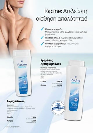 Racine: Ατελείωτη
αίσθηση απαλότητας!
Κρεμώδης
εμπειρία μπάνιου
ΚΡΕΜΩΔΕΣ ΑΦΡΟΛΟΥΤΡΟ
Κρεμώδης απαλή εμπειρία μπάνιου.
Καθαρίζει ιδιαίτερα απαλά και
φροντίζει την επιδερμίδα παρέχοντάς
της απαλή περιποίηση.
500 ml
22002
Ελλάδα  10,90€
(21,80€ ανά 1000 ml)
Kύπρος  10,50€
(21,00€ ανά 1000 ml)
Χωρίς σιλικόνη
ΣΑΜΠΟΥΑΝ
Λάμψη και απαλότητα χωρίς να βαραίνουν τα
μαλλιά από σιλικόνες, Parabens ή χρωστικές ουσίες.
Απαλή περιποίηση.
250 ml
22001
Ελλάδα  7,90 €
(31,60 € ανά 1000 ml)
Kύπρος  7,50 €
(30,00€ ανά 1000 ml)
 Ιδιαίτερα κρεμώδη:
Με περιποιητικό γάλα αμυγδάλου και εκχύλισμα
βαμβακιού
Ιδιαίτερα απαλά: Χωρίς Paraben, χρωστικές
ουσίες, σιλικόνες και ορυκτέλαια
Ιδιαίτερα ευχάριστα: με κρεμώδες και
ευχάριστο άρωμα


www.LRworld.com
 