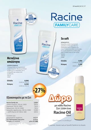 ΕξοικονομείτεμετοΣετ
Racine Family Set 22004
Λοσιόν Σώματος, 250 ml, 22003 8,90 €
Σαμπουάν, 250 ml, 22001  7,90 €
Κρεμοντούς, 250 ml, 22000 7,90 €
Κρεμώδες αφρόλουτρο, 500 ml, 22002  10,90€
+ ΔΩΡΟ Racine Oil 100ml, 1683 8,90 €
Συνολική τιμή
μεμονωμένου προϊόντος  44,50 €
Σετ Προνομιακή Τιμή μόνο 32,50 €
Kύπρος από 42,50 €  μόνο 31,50€
So soft
ΚΡΕΜΟΝΤΟΥΣ
Κρεμώδης, απαλή περιποιητική
εμπειρία, η οποία φροντίζει την
επιδερμίδα κατά τη διάρκεια του
ντους. Ενδείκνυται ειδικά το καλοκαίρι,
για να μην ξηραίνεται η επιδερμίδα
από τα πολλά ντους τις πιο ζεστές
ημέρες.
250 ml
22000
Ελλάδα  7,90€
(31,60€ ανά 1000 ml)
Kύπρος  7,50€
(30,00€ ανά 1000 ml)
Μεταξένια
απαλότητα
ΛΟΣΙΟΝ ΣΩΜΑΤΟΣ
Υπέροχα απαλή και περιποιητική
Λοσιόν Σώματος. Ιδανικά μη-λιπαρή
σύνθεση για το καλοκαίρι, που η
επιδερμίδα έχει ανάγκη από
ενυδάτωση.
250 ml
22003
Ελλάδα  8,90€
(35,60€ ανά 1000 ml)
Kύπρος  8,50€
(34,00€ ανά 1000 ml)
μεκάθεRacine
Σετ22004 ένα
RacineOil
100ml
LR world | 8.13 | 17
-27%
Όσο διαρκεί το απόθεμα*
Συγκριτικές λιανικές τιμές με Ομοειδή Προϊόντα της Αγοράς
Δώρο
 