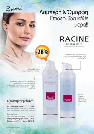 Λαμπερή  Όμορφη
Επιδερμίδα κάθε
μέρα!!
www.LRworld.com
-28%
ΕξοικονομείτεμετοΣετ
Σετ Ενυδάτωσης Racine 1685
Ορος Κολλαγονου 30ml, 1691 26,50 €
Ορος Λιποσωματων 30ml, 1692 26,50 €
Συνολική τιμή
μεμονωμένου προϊόντος  53,00 €
Σετ Προνομιακή Τιμή μόνο 37,90 €
Kύπρος από 51,00 € μόνο 36,90 €
Προλαμβάνει στο
σχηματισμό νέων ρυτίδων
Το υψηλής συγκέντρωσης κολλαγόνο
συμβάλλει στην ενυδάτωση της
επιδερμίδας, προσφέροντας περισσότερη
ελαστικότητα και φρεσκάδα μεγάλης
διάρκειας
Χαρίζει
λαμπερή,
φρέσκια
και νεανική
επιδερμίδα
Τα λιποσώματα είναι το ιδανικό
μέσο μεταφοράς υγρασίας στην
επιδερμίδα.
 