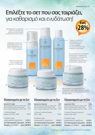 1.
Καθαρίστε απαλά την
επιδερμίδα σας με τον
Αφρό καθαρισμού και
στη συνέχεια τονώστε
με τη λοσιόν
Τονώστε απαλά την
επιδερμίδα με την
Τονωτική λοσιόν
σε λίγο βαμβάκι.
Η τονωτική λοσιόν δεν
περιέχει οινόπνευμα
Απομακρύνει το μακιγιάζ
από την περιοχή των
ματιών με ήπιο, απαλό
και προστατευτικό τρόπο.
Mε ένα δραστικό συνδυασμό
συστατικών και βιταμινών
υποστηρίζει και δυναμώνει
τη φυσική άμυνα της
επιδερμίδας ενάντια στους
εξωτερικούς παράγοντες
Ιδανική περιποίηση
για τις λιπαρές και
μεικτές επιδερμίδες
2.
3.
Επιλέξτετοσετπουσαςταιριάζει,
γιακαθαρισμόκαιενυδάτωση!
Με βιταμίνη Ε και προβιταμίνη B5
εξασφαλίζει προστασία και περιποίηση
χαρίζοντας στην επιδερμίδα απαλότητα
και φρεσκάδα
LR world | 8.13 | 19
ΕξοικονομείτεμετοΣετ
Racine Σετ Light 1506
Racine Ντεμακιγιάζ Ματιών 100ml 1693 8,90 €
Racine Τονωτική Λοσιόν 200ml 1690 7,50 €
Racine Αφρός Καθαρισμού150ml 1689 7,50 €
1. Racine Ελαφριά
Κρέμα Τζελ 50ml, 1688 9,90 €
Συνολική τιμή
μεμονωμένου προϊόντος  33,80 €
Σετ Προνομιακή Τιμή μόνο 24,90 €
Kύπρος από 33,00 €  μόνο 24,50 €
ΕξοικονομείτεμετοΣετ
Racine Σετ Rich 1508
Racine Ντεμακιγιάζ Ματιών 100ml 1693 8,90 €
Racine Τονωτική Λοσιόν 200ml 1690 7,50 €
Racine Αφρός Καθαρισμού150ml 1689 7,50 €
3. Racine Πλούσια Ενυδατική
Κρέμα, 50ml 1687 10,90 €
Συνολική τιμή
μεμονωμένου προϊόντος  34,80 €
Σετ Προνομιακή Τιμή μόνο 24,90 €
Kύπρος από 34,00 €  μόνο 24,50 €
Συγκριτικές λιανικές τιμές με Ομοειδή Προϊόντα της Αγοράς
ΕξοικονομείτεμετοΣετ
Racine Σετ Normal 1507
Racine Ντεμακιγιάζ Ματιών 100ml 1693 8,90 €
Racine Τονωτική Λοσιόν 200ml 1690 7,50 €
Racine Αφρός Καθαρισμού150ml 1689 7,50 €
2. Racine Ενυδατική Κρέμα
50ml, 1686 9,90 €
Συνολική τιμή
μεμονωμένου προϊόντος  33,80 €
Σετ Προνομιακή Τιμή μόνο 24,90 €
Kύπρος από 33,00 €  μόνο 24,50 €
-28%
έως
 