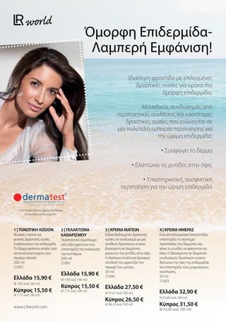 Όμορφη Επιδερμίδα-
Λαμπερή Εμφάνιση!
Ιδιαίτερη φροντίδα με επιλεγμένες
δραστικές ουσίες για ορατά πιο
όμορφη επιδερμίδα.
Μοναδικός συνδυασμός από
περιποιητικές συνθέσεις και καινοτόμες
δραστικές ουσίες που ενώνονται σε
μια πολυτελή εμπειρία περιποίησης για
την ώριμη επιδερμίδα.
• Συσφίγγει το δέρμα
.
• Ελαττώνει τις ρυτίδες στην όψη.
• Υποστηρικτική, συσφικτική
περιποίηση για την ώριμη επιδερμίδα
* Η επιτυχία φαίνεται βραχυπρόθεσμα.
Συνιστάται η μόνιμη χρήση.
1 |ΤΟΝΩΤΙΚΗ ΛΟΣΙΟΝ
Φυσικές marine και
φυτικές δραστικές ουσίες
ενυδατώνουν την επιδερμίδα.
Το δέρμα φαίνεται απαλό, λείο
και αναζωογονημένο. Δεν
περιέχει αλκοόλ.
200 ml
21002
Ελλάδα 15,90 €
(€ 7,95 ανά 100 ml)
Κύπρος 15,50 €
(€ 7,75 ανά 100 ml)
2 | ΓΑΛΑΚΤΩΜΑ
ΚΑΘΑΡΙΣΜΟΥ
Περιποιητικό σύμπλεγμα
από οξέα φρούτων που
υποστηρίζει την ανανέωση
των κυττάρων.
200 ml
21001
Ελλάδα 15,90 €
(€ 7,95 ανά 100 ml)
Κύπρος 15,50 €
(€ 7,75 ανά 100 ml)
3 | ΚΡΕΜΑ ΜΑΤΙΩΝ
Ειδικά διαλεγμένες δραστικές
ουσίες σε συνδυασμό με μια
σύνθεση δραστικών ουσιών
βασισμένη σε διαμάντια,
μειώνουν της ρυτίδες στην όψη.
Η ιδιαίτερα απαλή και δροσερή
σύνθεσή του φροντίζει την
περιοχή των ματιών.
30 ml
21006
Ελλάδα 27,50 €
(€ 91,67 ανά 100 ml)
Κύπρος 26,50 €
(€ 88,33 ανά 100 ml)
4 | ΚΡΕΜΑ ΗΜΕΡΑΣ
Ένα αποτελεσματικό λιποπεπτίδιο
υποστηρίζει το σύστημα
προστασίας του δέρματος και
κάνει τις ρυτίδες να φαίνονται πιο
λείες. Ο βασισμένος σε διαμάντια
συνδυασμός δραστικών ουσιών
βελτιώνει την όψη της επιδερμίδας
και υποστηρίζει τους μηχανισμούς
ανάπλασης.
50 ml
21003
Ελλάδα 32,90 €
(€ 65,80 ανά 100 ml)
Κύπρος 31,50 €
(€ 63,00 ανά 100 ml)
www.LRworld.com
 