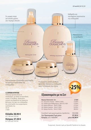 Καθαρίζει και
ταυτόχρονα περιποιείται
την επιδερμίδα
Καταπραύνει
τα πρηξίματα.
Η κρεμώδης απαλή σύνθεση
φροντίζει ιδανικά την επιδερμίδα
κατά τη διάρκεια της νύχτας
Σε μορφή σπρέι
για εύκολη χρήση.
Δεν περιέχει αλκοόλ.
Ένα καινοτόμο εξαπεπτίδιο υποστηρίζει
το σύστημα προστασίας της
επιδερμίδας
5 | ΚΡΕΜΑ ΝΥΚΤΟΣ
Πολύτιμα φυσικά έλαια σε
συνδυασμό με ειδικές αντιρυτιδικές
ουσίες. Η σύνθεση δραστικών
ουσιών που βασίζεται σε διαμάντια
βελτιώνει την όψη της επιδερμίδας
και υποστηρίζει τους μηχανισμούς
ανάπλασής της.
50 ml
21004
Ελλάδα 38,90 €
(€ 77,80 ανά 100 ml)
Κύπρος 37,50 €
(€ 75,00 ανά 100 ml)
01
02
04
03
05
ΕξοικονομείτεμετοΣετ
Beauty Diamonds Σετ 21000
01. Τονωτική Λοσιόν · 200ml 21002, 15,90 €
02. Γαλάκτωμα Καθαρισμού, 200 ml 21001 15,90 €
03. Κρέμα Ματιών · 30ml 21006 27,50 €
04. Κρέμα Ημέρας · 50ml 21003,  32,90 €
05. Κρέμα Νυκτός · 50ml 21004,  38,90 €
Συνολική τιμή μεμονωμένου προϊόντος  131,10 €
Σετ Προνομιακή Τιμή μόνο 97,90 €
Kύπρος από 126,50 €  μόνο 93,90 €
-25%
Συγκριτικές λιανικές τιμές με Ομοειδή Προϊόντα της Αγοράς
LR world | 8.13 | 21
 