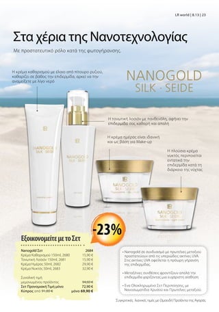 Συγκριτικές λιανικές τιμές με Ομοειδή Προϊόντα της Αγοράς
LR world | 8.13 | 23
Με προστατευτικό ρόλο κατά της φωτογήρανσης.
Η κρέμα καθαρισμού με έλαιο από πίτουρο ρυζιού,
καθαρίζει σε βάθος την επιδερμίδα, αρκεί να την
αναμείξετε με λίγο νερό
Η τονωτική λοσιόν με πανθενόλη, αφήνει την
επιδερμίδα σας καθαρή και απαλή
Η κρέμα ημέρας είναι ιδανική
και ως βάση για Make-up
Η πλούσια κρέμα
νυκτός περιποιείται
εντατικά την
επιδερμίδα κατά τη
διάρκεια της νύχτας
Στα χέρια της Νανοτεχνολογίας
ΕξοικονομείτεμετοΣετ
Nanogold Σετ 2684
Κρέμα Καθαρισμού 150ml, 2680 15,90 €
Τονωτική Λοσιόν 150ml, 2681 15,90 €
Κρέμα Ημέρας 50ml, 2682 29,90 €
Κρέμα Νυκτός 50ml, 2683 32,90 €
Συνολική τιμή
μεμονωμένου προϊόντος  94,60 €
Σετ Προνομιακή Τιμή μόνο 72,90 €
Kύπρος από 91,80 €  μόνο 69,90 €
• Nanogold σε συνδυασμό με πρωτεΐνες μεταξιού
προστατεύουν από τις υπεριώδεις ακτίνες UVA.
Στις ακτίνες UVA οφείλεται η πρόωρη γήρανση
της επιδερμίδας.
• Μεταξένιες συνθέσεις φροντίζουν απαλά την
επιδερμίδα χαρίζοντας μια ευχάριστη αίσθηση
• Ένα Ολοκληρωμένο Σετ Περιποίησης, με
Νανοσωματίδια Χρυσού και Πρωτεΐνες μεταξιού.
-23%
 