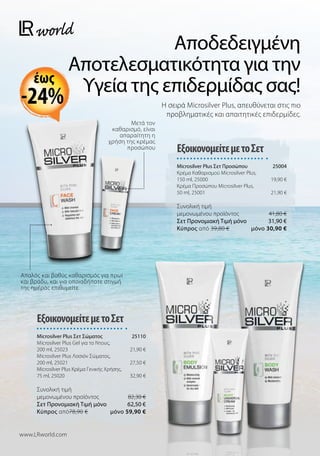 Αποδεδειγμένη
Αποτελεσματικότητα για την
Υγεία της επιδερμίδας σας!
Η σειρά Microsilver Plus, απευθύνεται στις πιο
προβληματικές και απαιτητικές επιδερμίδες.
ΕξοικονομείτεμετοΣετ
Microsilver Plus Σετ Προσώπου 25004
Κρέμα Καθαρισμού Microsilver Plus,
150 ml, 25000 19,90 €
Κρέμα Προσώπου Microsilver Plus,
50 ml, 25001 21,90 €
Συνολική τιμή
μεμονωμένου προϊόντος  41,80 €
Σετ Προνομιακή Τιμή μόνο 31,90 €
Kύπρος από 39,80 €  μόνο 30,90 €
ΕξοικονομείτεμετοΣετ
Microsilver Plus Σετ Σώματος 25110
Microsilver Plus Gel για το Ντους,
200 ml, 25023 21,90 €
Microsilver Plus Λοσιόν Σώματος,
200 ml, 25021 27,50 €
Microsilver Plus Κρέμα Γενικής Χρήσης,
75 ml, 25020 32,90 €
Συνολική τιμή
μεμονωμένου προϊόντος  82,30 €
Σετ Προνομιακή Τιμή μόνο 62,50 €
Kύπρος από78,90 €  μόνο 59,90 €
www.LRworld.com
Απαλός και βαθύς καθαρισμός για πρωί
και βράδυ, και για οποιαδήποτε στιγμή
της ημέρας επιθυμείτε
Μετά τον
καθαρισμό, είναι
απαραίτητη η
χρήση της κρέμας
προσώπου
-24%
έως
 