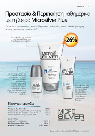 ΠροστασίαΠεριποίησηκαθημερινά
μετηΣειράMicrosilverPlus
Για τις ιδιαίτερα ευαίσθητες και προβληματικές επιδερμίδες, ένα σετ ιδανικό για συχνή
χρήση, το οποίο σας προστατεύει!
Το αποσμητικό Roll-On
Microsilver, χωρίς
οινόπνευμα και χωρίς
άλατα αλουμινίου,
απομακρύνει
αποτελεσματικά τα
βακτήρια τα οποία
ευθύνονται για την
κακοσμία. Περιέχει
τάλκη και απορροφά τον
ιδρώτα, για πιο στεγνή
αίσθηση
Απομακρύνει την πιτυρίδα
η οποία οφείλεται στην
ξηροδερμία του κεφαλιού -26%
Απομακρύνει τους
μικροοργανισμούς
και καταπολεμά
την κακοσμία
του στόματος,
ενώ παράλληλα
αναπτύσσει το
σμάλτο των
δοντιών
Συγκριτικές λιανικές τιμές με Ομοειδή Προϊόντα της Αγοράς
ΕξοικονομείτεμετοΣετ
Microsilver Plus Βασικό Σετ 25111
Microsilver Plus Αποσμητικό Roll-On, 50 ml, 25022 14,50 €
Microsilver Plus Hair Shampoo, 150 ml, 25070 27,50 €
Microsilver Plus Οδοντόκρεμα, 75 ml, 25090 8,90 €
Συνολική τιμή
μεμονωμένου προϊόντος  50,90 €
Σετ Προνομιακή Τιμή μόνο 37,90 €
Kύπρος από 48,90 €  μόνο 36,90 €
LR world | 8.13 | 25
 