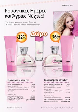 Ρομαντικές Ημέρες
καιΆγριες Νύχτες!
Ένα άρωμα αποπλανητικό και δροσερό,
το οποίο κρύβει έναν αέρα αναζωογόνησης!
Συγκριτικές λιανικές τιμές με Ομοειδή Προϊόντα της ΑγοράςΌσο διαρκεί το απόθεμα!
ΕξοικονομείτεμετοΣετ
Rockin’Romance Moisture Σετ  3267
Άρωμα 50ml, 3250 27,50 €
Aρωματική Λοσιόν Σώματος,
200ml, 3253 17,50 €
+ ΔΩΡΟ Aρωματικό Αποσμητικό
Σπρέι, 100ml, 3251 16,50 €
Συνολική τιμή
μεμονωμένου προϊόντος  61,50 €
Σετ Προνομιακή Τιμή μόνο 39,50 €
Kύπρος από 59,30 €  μόνο 37,90€
ΕξοικονομείτεμετοΣετ
Rockin’Romance Bath Σετ  3268
Άρωμα 50ml, 3250 27,50 €
Aρωματικό Τζελ για το Ντους 200ml, 3252 14,50 €
+ ΔΩΡΟ Aρωματικό Αποσμητικό Σπρέι,
100ml, 3251 16,50 €
Συνολική τιμή
μεμονωμένου προϊόντος  58,50 €
Σετ Προνομιακή Τιμή μόνο 39,50 €
Kύπρος από 56,30 €  μόνο 37,90 €
-36%-32%
Δώρο
LR world | 8.13 | 27
 