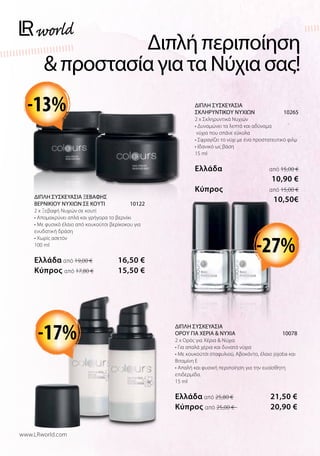 Διπλή περιποίηση
 προστασία για τα Νύχια σας!
ΔΙΠΛΗ ΣΥΣΚΕΥΑΣΙΑ
ΣΚΛΗΡΥΝΤΙΚΟΥ ΝΥΧΙΩΝ 10265
2 x Σκληρυντικά Νυχιών
• Δυναμώνει τα λεπτά και αδύναμα
νύχια που σπάνε εύκολα
• Σφραγίζει το νύχι με ένα προστατευτικό φιλμ
• Ιδανικό ως βάση
15 ml
Ελλάδα  από 15,00 €
 10,90 €
Kύπρος  από 15,00 €
10,50€
-17%
-13%
ΔΙΠΛΗ ΣΥΣΚΕΥΑΣΙΑ ΞΕΒΑΦΗΣ
ΒΕΡΝΙΚΙΟΥ ΝΥΧΙΩΝ ΣΕ ΚΟΥΤΙ 10122
2 x Ξεβαφή Νυχιών σε κουτί
• Απομακρύνει απλά και γρήγορα το βερνίκι
• Με φυσικό έλαιο από κουκούτσι βερίκοκου για
ενυδατική δράση
• Χωρίς ασετόν
100 ml
Ελλάδα από 19,00 € 16,50 €
Kύπρος από 17,80 €  15,50 €
ΔΙΠΛΗ ΣΥΣΚΕΥΑΣΙΑ
ΟΡΟΥ ΓΙΑ ΧΕΡΙΑ  ΝΥΧΙΑ 10078
2 x Ορός για Χέρια  Νύχια
• Για απαλά χέρια και δυνατά νύχια
• Με κουκούτσι σταφυλιού, Αβοκάντο, έλαιο jojoba και
Βιταμίνη Ε
• Απαλή και φυσική περιποίηση για την ευαίσθητη
επιδερμίδα.
15 ml
Ελλάδα από 25,80 € 21,50 €
Kύπρος από 25,00 €  20,90 €
-27%
www.LRworld.com
 