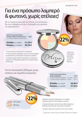 Με τα προϊόντα μακιγιάζ της Deluxe, το αποτέλεσμα
θα είναι εκθαμβωτικό και η επιδερμίδα σας φρέσκια
και αψεγάδιαστη!
Διπλή Συσκευασία Deluxe
Πούδρα Hollywood Multicolour 11052
2 χ Πούδρα Hollywood Multicolour
Ελλάδα από 65,80 € 51,50 €
Kύπρος από 63,80 €  49,50 €
Διπλή Συσκευασία Deluxe
Bright Highlighter 11077
2 χ Deluxe Bright Highlighter – Porcelain 11077-1
2 χ Deluxe Bright Highlighter – Ginger 11077-2
Ελλάδα από 49,80 € 38,90 €
Kύπρος από 47,80 €  37,50 €
Γιαέναπρόσωπολαμπερό
φωτεινό,χωρίςατέλειες!
Για πιο ξεκούραστο βλέμμα, χωρίς
ατέλειες και σημάδια κούρασης!
• Ιδανικό για
περισσότερη
φρεσκάδα
και κάλυψη
μακράς
διάρκειας
• Το φυσικό χρώμα εξισορροπεί τις διχρωμίες
•Το κίτρινο χρώμα «διαγράφει» σκιές και ανομοιομορφίες
και φροντίζει για μια δροσερή και λαμπερή εμφάνιση
• Ιριδίζοντα στοιχεία «εξαφανίζουν» τα σημάδια
κούρασης γύρω από την περιοχή των ματιών
• Περιέχει πολύτιμα συστατικά όπως έλαια Αμάραντου,
Bisabolol, έλαια Μυρτιάς Αυστραλίας και Optisol™
• Απλώστε γύρω από τα μάτια και πάνω από τα χείλη
-22%
1| Porcelain
2| Ginger
-22%
Συγκριτικές λιανικές τιμές με Ομοειδή Προϊόντα της Αγοράς
LR world | 8.13 | 29
•Το πράσινο χρώμα καλύπτει κοκκινίλες, ευρυαγγείες ή
στίγματα της επιδερμίδας, χαρίζοντας ένα ομοιόμορφο
αποτέλεσμα
 