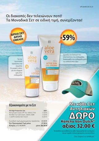 Για την
προστασία
προσώπου και
σώματος
Σε μορφή Lotion
για πιο ελαφριά
υφή στην
επιδερμίδα!
Οι διακοπές δεν τελειώνουν ποτέ!
Τα Μοναδικά Σετ σε ειδική τιμή, συνεχίζονται!
Δροσίζει και διατηρεί την
ελαστικότητα της επιδερμίδας.
Ανακουφίζει την επιδερμίδα μετά
την έκθεση στον ήλιο.
Το καπέλο προστίθεται σε κάθε παραγγελία σετ αυτόματα
και με τυχαία επιλογή χρώματος και μοντέλου
Όσο διαρκεί το απόθεμα*
ΕξοικονομείτεμετοΣετ
AV High Protection Set 3691
AV Suncare Cream SPF 30, 100ml, 3730 17,90 €
AV After Sun Gel Cream, 200ml, 3688 17,50 €
+ ΔΩΡΟ καπέλο Von Dutch 32,00 €
Συνολική τιμή μεμονωμένου προϊόντος  67,40 €
Σετ Προνομιακή Τιμή μόνο 27,90 €
Kύπρος από 65,40 €  μόνο 26,50 €
LR world | 8.13 | 3
διπλα σετ
διπλο
οφελοσ
Mε κάθε Σετ
Αντηλιακών
δώροΚαπέλο Von Dutch*
αξίας 32,00 €
-59%
 