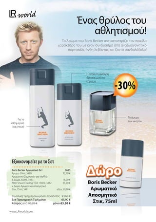 Ένας θρύλος του
αθλητισμού!
Το Άρωμα του Boris Becker αντικατοπτρίζει τον ποικίλο
χαρακτήρα του με έναν συνδυασμό από αναζωογονητικό
πορτοκάλι, άνθη λεβάντας και ζεστό σανδαλόξυλο!
www.LRworld.com
Το άρωμα
των νικητών
Για το
καθημερινό
σας ντους!
Η απόλυτη αίσθηση
δροσιάς μετά το
ξύρισμα.
-30%
Boris Becker
Aρωματικό
Αποσμητικό
Στικ, 75ml
ΕξοικονομείτεμετοΣετ
Boris Becker Αρωματικό Σετ 3625
Άρωμα 50ml, 3480 32,90 €
Aρωματικό Σαμπουάν για Μαλλιά
 Σώμα 200ml, 3483 18,90 €
After Shave Cooling Τζελ 150ml, 3482 21,90 €
+ Δώρο Αρωματικό Αποσμητικό
Στικ, 75ml, 3481 αξίας 19,90 €
Συνολική τιμή μεμονωμένου προϊόντος 93,60 €
Σετ Προνομιακή Τιμή μόνο 65,90 €
Kύπρος από 90,20 €  μόνο 63,50 €
Δώρο
 