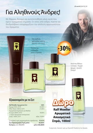 Με θάρρος, δύναμη και αυτοπεποίθηση κάνει αυτά που
έχουν πραγματικά σημασία. Οι νότες από κέδρο, marine και
δενδρολίβανο υπογραμμίζουν την απόλυτη αρρενωπότητα
του Αρώματος
Για ΑληθινούςΆνδρες!
-30%
ΕξοικονομείτεμετοΣετ
Ralf Moeller Αρωματικό Σετ 3381
Άρωμα 50ml, 3370 32,90 €
After Shave 100ml, 3374 21,90 €
Aρωματικό Σαμπουάν για Μαλλιά
 Σώμα 200ml, 3372 18,90 €
+ Δώρο Αρωματικό αποσμητικό
Σπρέι, 100ml, 3371 αξίας 19,90 €
Συνολική τιμή μεμονωμένου προϊόντος 93,60 €
Σετ Προνομιακή Τιμή μόνο 65,90 €
Kύπρος από 90,20 €  μόνο 63,50 €
LR world | 8.13 | 31
Μια αίσθηση
φρεσκάδας κατά τη
διάρκεια του ντους!
Τονώνει την
επιδερμίδα
μετά το ξύρισμα.
Αυτό που θέλουν
οι άντρες - Κομψό
άρωμα - Δυνατό
Design!
Ralf Moeller
Aρωματικό
Αποσμητικό
Σπρέι, 100ml
Συγκριτικές λιανικές τιμές με Ομοειδή Προϊόντα της Αγοράς
Δώρο
 