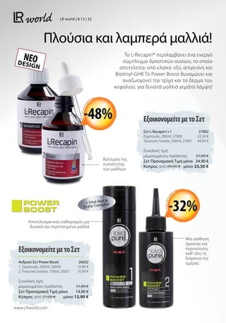 Πλούσια και λαμπερά μαλλιά!
Το L-Recapin® περιλαμβάνει ένα ενεργό
σύμπλεγμα δραστικών ουσιών, το οποίο
αποτελείται από ελαϊκό οξύ, απιγενίνη και
Biotinyl-GHK To Power Boost δυναμώνει και
αναζωογονεί την τρίχα και το δέρμα του
κεφαλιού, για δυνατά μαλλιά γεμάτα λάμψη!
DESIGN
ΝΕΟ
ΕξοικονομείτεμετοΣετ
Σετ L-Recapin1+1 27002
Σαμπουάν, 200ml, 27000 22,50 €
Τονωτική Λοσιόν, 200ml, 27001 44,50 €
Συνολική τιμή
μεμονωμένου προϊόντος  67,00 €
Σετ Προνομιακή Τιμή μόνο 34,90 €
Kύπρος από 64,00 €  μόνο 33,50 €
ΕξοικονομείτεμετοΣετ
Ανδρικό Σετ Power Boost 26032
1. Σαμπουάν, 200ml, 26030 10,90 €
2. Τονωτική λοσιόν, 150ml, 26031 10,90 €
Συνολική τιμή
μεμονωμένου προϊόντος  21,80 €
Σετ Προνομιακή Τιμή μόνο 14,90 €
Kύπρος από 21,00 €  μόνο 13,90 €
Αποτελεσματικός καθαρισμός για
δυνατά και περιποιημένα μαλλιά
Μία αίσθηση
Δροσιάς και
περιποίησης
καθ’ όλη τη
διάρκεια της
ημέρας
Βελτίωση της
πυκνότητας
των μαλλιών
+ Vital Hair 
Scalp Complex®
www.LRworld.com
-48%
-32%
LR world | 8.13 | 32
 