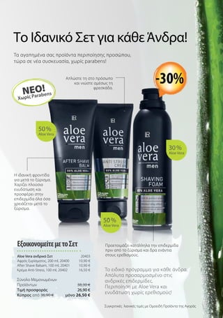 Το Ιδανικό Σετ για κάθεΆνδρα!
Τα αγαπημένα σας προϊόντα περιποίησης προσώπου,
τώρα σε νέα συσκευασία, χωρίς parabens!
50 %
Aloe Vera
30 %
Aloe Vera
50 %
Aloe Vera
ΝΕΟ!
Χωρίς Parabens
-30%
Το ειδικό πρόγραμμα για κάθε άνδρα.
Απόλυτα προσαρμοσμένο στις
ανδρικές επιδερμίδες.
Περιποίηση με Aloe Vera και
ενυδάτωση χωρίς ερεθισμούς!
ΕξοικονομείτεμετοΣετ
Aloe Vera ανδρικό Σετ 20403
Αφρός ξυρίσματος, 200 ml, 20400 10,90 €
After Shave Balsam, 100 ml, 20401 10,90 €
Κρέμα Anti-Stress, 100 ml, 20402 16,50 €
Σύνολο Μεμονωμένων
Προϊόντων 38,30 €
Τιμή προσφοράς 26,90 €
Kύπρος από 36,90 € μόνο 26,50 €
Συγκριτικές λιανικές τιμές με Ομοειδή Προϊόντα της Αγοράς
Προετοιμάζει κατάλληλα την επιδερμίδα
πριν από το ξύρισμα και δρα ενάντια
στους ερεθισμούς.
Απλώστε τη στο πρόσωπο
και νιώστε αμέσως τη
φρεσκάδα.
Η ιδανική φροντίδα
για μετά το ξύρισμα.
Χαρίζει πλούσια
ενυδάτωση και
προσφέρει στην
επιδερμίδα όλα όσα
χρειάζεται μετά το
ξύρισμα.
 
