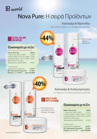 Προστατεύει
από τις
ακτίνες UV
Ελαστικότητα και
προστασία από το
σπάσιμο της τρίχας
Καλοκαίρι  Φροντίδα:
Μοναδική λάμψη για τα βαμμένα μαλλιά!
Καλοκαίρι  Αναζωογόνηση:
Δυναμώνει τα ταλαιπωρημένα μαλλιά!
Nova Pure: Η σειρά Προϊόντων
ΕξοικονομείτεμετοΣετ
Colour Shine Set  26010
1.Σαμπουάν, 200 ml, 26007 12,90 €
2.Κρέμα μαλλιών, 200 ml, 26008 12,90 €
3.Κούρα μαλλιών, 150 ml, 2600916,50 €
ΔΩΡΟ Nova Pure Σπρέι
Φιξαρίσματος, 300ml 26040 14,50 €
Συνολική τιμή
μεμονωμένου προϊόντος  56,80 €
Σετ Προνομιακή Τιμή μόνο 31,90 €
Kύπρος από 54,80 €  μόνο 31,50 €
ΕξοικονομείτεμετοΣετ
Repair Intense Set 26025
1. Σαμπουάν, 200ml, 26022 14,50 €
2. Κρέμα μαλλιών, 200ml, 26023 14,50 €
3. Κούρα μαλλιών, 150ml, 2602416,50 €
ΔΩΡΟ Nova Pure Σπρέι
Φιξαρίσματος, 300ml 26040 14,50 €
Συνολική τιμή
μεμονωμένου προϊόντος  60,00 €
Σετ Προνομιακή Τιμή μόνο 35,90 €
Kύπρος από 57,60 €  μόνο 34,50 €
www.LRworld.com
1.
2.
3.
+ Kerashine
Complex
1.
2.
3.
+ Kerashine
Complex
-44%
-40%
 