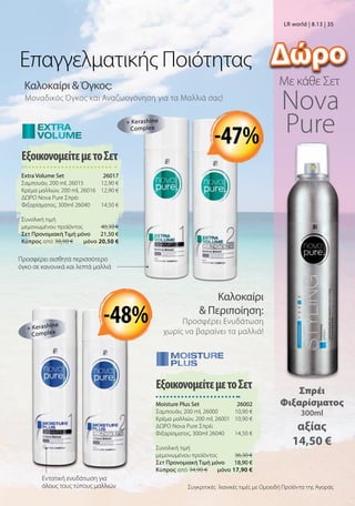 ΕξοικονομείτεμετοΣετ
Moisture Plus Set  26002
Σαμπουάν, 200 ml, 26000 10,90 €
Κρέμα μαλλιών, 200 ml, 26001 10,90 €
ΔΩΡΟ Nova Pure Σπρέι
Φιξαρίσματος, 300ml 26040 14,50 €
Συνολική τιμή
μεμονωμένου προϊόντος  36,30 €
Σετ Προνομιακή Τιμή μόνο 18,90 €
Kύπρος από 34,90 €  μόνο 17,90 €
Εντατική ενυδάτωση για
όλους τους τύπους μαλλιών
Καλοκαίρι  Όγκος:
Μοναδικός Όγκος και Αναζωογόνηση για τα Μαλλιά σας!
Με κάθε Σετ
Καλοκαίρι
 Περιποίηση:
Προσφέρει Ενυδάτωση
χωρίς να βαραίνει τα μαλλιά!
ΕξοικονομείτεμετοΣετ
Extra Volume Set  26017
Σαμπουάν, 200 ml, 26015 12,90 €
Κρέμα μαλλιών, 200 ml, 26016 12,90 €
ΔΩΡΟ Nova Pure Σπρέι
Φιξαρίσματος, 300ml 26040 14,50 €
Συνολική τιμή
μεμονωμένου προϊόντος  40,30 €
Σετ Προνομιακή Τιμή μόνο 21,50 €
Kύπρος από 38,90 €  μόνο 20,50 €
Επαγγελματικής Ποιότητας
+ Kerashine
Complex
+ Kerashine
Complex
Συγκριτικές λιανικές τιμές με Ομοειδή Προϊόντα της Αγοράς
-48%
-47%
LR world | 8.13 | 35
Προσφέρει αισθητά περισσότερο
όγκο σε κανονικά και λεπτά μαλλιά
Σπρέι
Φιξαρίσματος
300ml
αξίας
14,50 €
Nova
Pure
Δώρο
 