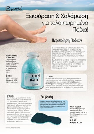 Ξεκούραση  Χαλάρωση
για ταλαιπωρημένα
Πόδια!
www.LRworld.com
Περιποίηση Ποδιών
1o
Στάδιο
Μετά από ένα χαλαρωτικό ντους, χαρίστε στα πόδια σας
την περιποίηση που τους αξίζει. Σε μια λεκάνη με χλιαρό
νερό, προσθέστε λίγη ποσότητα από το ποδόλουτρο
Vitalizing (κωδ:634). Τα φυσικά αιθέρια έλαια του, έχουν
καταπραϋντική δράση και ξεκουράζουν τα ταλαιπωρημένα
πόδια. Αφήστε τα πόδια σας να μουλιάσουν για 15 περίπου
λεπτά.
ΠΟΔΟΛΟΥΤΡΟ
VITALIZING
Έλαιο δυόσμου,
δενδρολίβανου
και μενθόλη δρουν
χαλαρωτικά και
αναζωογονητικά
σε κουρασμένα
πόδια.
350 g
634
€ 9,90
(€ 28,29 ανά 1000 g)
Kύπρος: € 9,50
(€ 27,14 ανά 1000 g)
Η LR Health  Beauty Systems, πάντοτε στην
υπηρεσία της ομορφιάς και της υγιεινής,
διαθέτει ποικιλία προϊόντων που προσφέρουν
επαγγελματική φροντίδα και εκπληκτικά
αποτελέσματα, στην περιποίηση των ποδιών
σας.
Συνδυάστε τα προϊόντα υψηλής ποιότητας της
LR, με μερικές εύκολες και γρήγορες λύσεις
που σας προτείνουμε για να αποκτήσετε και
να διατηρήσετε τα πιο υγιή, όμορφα και
περιποιημένα πόδια!
Συμβουλή
Λιμάρετε τα νύχια των ποδιών δίνοντας τους
ένα τετραγωνισμένο σχήμα. Το μυτερό σχήμα
μπορεί να γίνει επώδυνο τραυματίζοντας τα
δάχτυλα σας με τα νύχια που εισχωρούν και
μεγαλώνουν εσωτερικά.
2o
Στάδιο
Στη συνέχεια, χρησιμοποιήστε τη λίμα
ποδιών (κωδ:4318). Εάν η επιδερμίδα
στις φτέρνες είναι σκληρή, τότε
χρησιμοποιήστε την τραχιά πλευρά της
λίμας αρχικά, τρίβοντας προς την ίδια
φορά και στη συνέχεια με την πιο
απαλή πλευρά της για να φύγουν τα
υπόλοιπα νεκρά κύτταρα. Η απαλή
πλευρά της λίμας ποδιών, μπορεί να
χρησιμοποιηθεί και για την περιποίηση
των νυχιών του ποδιού για να δώσετε
σχήμα, αλλά και να γυαλίσετε την
επιφάνεια του νυχιού αφαιρώντας
κιτρινίλες και ραβδώσεις.
ΛIMA ΠΟΔIΩN
Με τη σκληρή πλευρά
απομακρύνετε το
σκληρό δέρμα, ενώ με τη
λεπτή λιμάρετε τα νύχια
των ποδιών.
4318
€ 3,90
Kύπρος: € 3,90
 