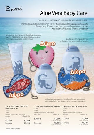 Περιποιείται τη βρεφική επιδερμίδα με φυσικό τρόπο !
• Απαλός καθαρισμός και περιποίηση για την ιδιαίτερα ευαίσθητη βρεφική επιδερμίδα
• Περιέχει ασφαλή αρωματικά έλαια χωρίς αλλεργιογόνα συστατικά
• Χαρίζει στην επιδερμίδα εντατική ενυδάτωση
AloeVera Baby Care
Καθαρίζει την ευαίσθητη επιδερμίδα του μωρού σας
ενώ παράλληλα την προστατεύει και την περιποιείται
Ενυδατώνει την τρυφερή του
επιδερμίδα και απορροφάται αμέσως
Δημιουργεί στην απαλή επιδερμίδα του μωρού
σας ένα προστατευτικό φίλμ, που δεν αφήνει
να περάσει η υγρασία από την πάνα
3. ALOE VERA ΛΟΣΙΟΝ ΠΕΡΙΠΟΙΗΣΗΣ
200ml
1636
+Δωρο Δερμάτινο Πορτοφόλι
φάλαινα αξίας 8,50 €
Ελλάδα  10,90 €
 (5,45€ ανά 100 ml)
Κύπρος  10,50 €
 (5,25€ ανά 100 ml)
2. ALOE VERA ΑΦΡΟΛΟΥΤΡΟ ΓΙΑ ΜΩΡΑ
200ml
1630
+Δωρο Δερμάτινο Πορτοφόλι
φράουλα αξίας 8,50 €
Ελλάδα  11,50 €
 (5,75€ ανά 100 ml)
Κύπρος  10,90 €
 (5,45€ ανά 100 ml)
1. ALOE VERA ΚΡΕΜΑ ΠΡΟΣΤΑΣΙΑΣ
ΑΠΟ ΕΡΕΘΙΣΜΟΥΣ
100ml
1635
+Δωρο Δερμάτινο Πορτοφόλι
ψαράκι  αξίας 8,50 €
Ελλάδα  12,50 €
Κύπρος  11,90 €
www.LRworld.com
Δώρο
Δώρο
Δώρο
1.
2.
3.
 