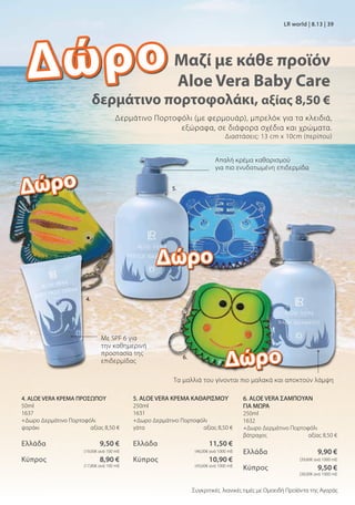 Δερμάτινο Πορτοφόλι (με φερμουάρ), μπρελόκ για τα κλειδιά,
εξώραφα, σε διάφορα σχέδια και χρώματα.
Διαστάσεις: 13 cm x 10cm (περίπου)
Με SPF 6 για
την καθημερινή
προστασία της
επιδερμίδας
6. ALOE VERA ΣΑΜΠΟΥΑΝ
ΓΙΑ ΜΩΡΑ
250ml
1632
+Δωρο Δερμάτινο Πορτοφόλι
βάτραχος αξίας 8,50 €
Ελλάδα  9,90 €
 (39,60€ ανά 1000 ml)
Κύπρος  9,50 €
 (38,00€ ανά 1000 ml)
4. ALOE VERA ΚΡΕΜΑ ΠΡΟΣΩΠΟΥ
50ml
1637
+Δωρο Δερμάτινο Πορτοφόλι
ψαράκι  αξίας 8,50 €
Ελλάδα  9,50 €
 (19,00€ ανά 100 ml)
Κύπρος  8,90 €
 (17,80€ ανά 100 ml)
5. ALOE VERA ΚΡΕΜΑ ΚΑΘΑΡΙΣΜΟΥ
250ml
1631
+Δωρο Δερμάτινο Πορτοφόλι
γάτα αξίας 8,50 €
Ελλάδα  11,50 €
 (46,00€ ανά 1000 ml)
Κύπρος  10,90 €
 (43,60€ ανά 1000 ml)
Μαζί με κάθε προϊόν
Aloe Vera Baby Care
δερμάτινο πορτοφολάκι, αξίας 8,50 €
LR world | 8.13 | 39
Απαλή κρέμα καθαρισμού
για πιο ενυδατωμένη επιδερμίδα
Τα μαλλιά του γίνονται πιο μαλακά και αποκτούν λάμψη
Δώρο
Δώρο
Δώρο
Δώρο
4.
5.
6.
Συγκριτικές λιανικές τιμές με Ομοειδή Προϊόντα της Αγοράς
 
