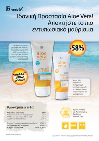 Για να παραμείνει το
μαύρισμα σας για πολύ
περισσότερο, μετά από
κάθε ντους απλώστε
στο σώμα σας την After
Sun Gel Cream κάνοντας
απαλό μασάζ
Για την ήδη
μαυρισμένη
επιδερμίδα, με
Menthol που χαρίζει
μία αίσθηση δροσιάς
κατά τη διάρκεια της
ηλιοθεραπείας.
Ιδανική Προστασία Aloe Vera!
Αποκτήστε το πιο
εντυπωσιακό μαύρισμα
ΕξοικονομείτεμετοΣετ
AV Sun Care Medium Set  3697
AV Suncare Cream SPF 20, 100ml, 3731 17,50 €
AV After Sun Gel Cream, 200ml, 3688 17,50 €
+ ΔΩΡΟ καπέλο Von Dutch 32,00 €
Συνολική τιμή μεμονωμένου προϊόντος  67,00 €
Σετ Προνομιακή Τιμή μόνο 27,90 €
Kύπρος από 65,00 €  μόνο 25,90 €
www.LRworld.com
Συγκριτικές λιανικές τιμές με Ομοειδή Προϊόντα της Αγοράς
Άριστη Ποιότητα
και Πιστοποιημένη
Προέλευση
Πρώτων Υλών
διπλα σετ
διπλο
οφελοσ
-58%
 