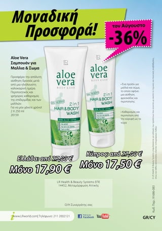 www.LRworld.com| Τηλέφωνο: 211 2002121
ΗLRHealthBeautySystemsεπιφυλάσσεταιγιααλλαγέςτωνπροϊόντωνπουγίνονταιμεσκοπότιςτεχνικέςκαιποιοτικέςαναβαθμίσεις,
όπωςκαιλάθοςκατανοήσειςεξαιτίαςτυπογραφικώνλαθών.
Κωδ.Παρ.:91686-083
GR/CY
TM
Μοναδική
Προσφορά!
LR Health  Beauty Systems ΕΠΕ
14452, Μεταμόρφωση Αττικής
Ο/Η Συνεργάτης σας
Προσφέρει την απόλυτη
αίσθηση δροσιάς μετά
από μια ηλιόλουστη
καλοκαιρινή ημέρα.
Περιποιητικός και
γρήγορος καθαρισμός
της επιδερμίδας και των
μαλλιών.
Για να μην χάνετε χρόνο!
2 Χ 250 ml
20159
• Ένα προϊόν για
μαλλιά και σώμα,
το οποίο αφήνει
μια αίσθηση
φρεσκάδας και
περιποίησης
• Καθαρισμός και
περιποίηση από
την κορυφή ως τα
νύχια
Aloe Vera
Σαμπουάν για
Μαλλια  Σωμα
-36%
τον Αύγουστο
Μόνο 17,90 €
Ελλάδα: από 27,80 €
Μόνο 17,50 €
Κύπρος: από 27,00 €
 