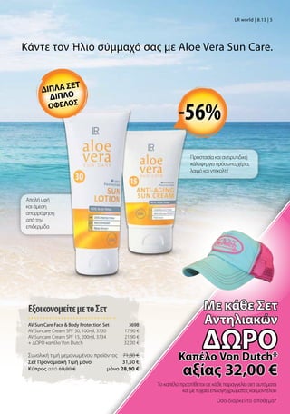 Το καπέλο προστίθεται σε κάθε παραγγελία σετ αυτόματα
και με τυχαία επιλογή χρώματος και μοντέλου
Όσο διαρκεί το απόθεμα*
ΕξοικονομείτεμετοΣετ
AV Sun Care Face  Body Protection Set 3698
AV Suncare Cream SPF 30, 100ml, 3730 17,90 €
AV Suncare Cream SPF 15, 200ml, 3734 21,90 €
+ ΔΩΡΟ καπέλο Von Dutch 32,00 €
Συνολική τιμή μεμονωμένου προϊόντος  71,80 €
Σετ Προνομιακή Τιμή μόνο 31,50 €
Kύπρος από 69,80 €  μόνο 28,90 €
Κάντε τον Ήλιο σύμμαχό σας με Aloe Vera Sun Care.
Προστασία και αντιρυτιδική
κάλυψη, για πρόσωπο, χέρια,
λαιμό και ντεκολτέ
Απαλή υφή
και άμεση
απορρόφηση
από την
επιδερμίδα
-56%
LR world | 8.13 | 5
διπλα σετ
διπλο
οφελοσ
Mε κάθε Σετ
Αντηλιακών
δώροΚαπέλο Von Dutch*
αξίας 32,00 €
 