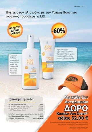 Ηρεμεί το δέρμα
αφήνοντας μία αίσθηση
δροσιάς. Απλώστε αρκετή
ποσότητα 20 λεπτά πριν
από την έκθεση στον ήλιο
Μη λιπαρή
σύνθεση,
απορροφάται
γρήγορα. Δεν
αφήνει ίχνη
λιπαρότητας
ή αίσθηση
ότι κολλάει.
Αδιάβροχο.
Βγείτε στον ήλιο μόνο με την Υψηλή Ποιότητα
που σας προσφέρει η LR!
ΕξοικονομείτεμετοΣετ
AV Low Protection Sun Set 3669
AV Sun Gel Cream SPF 20, 100ml, 3731 17,50 €
AV Sun Spray, SPF 10, 150ml, 3732 15,50 €
+ ΔΩΡΟ καπέλο Von Dutch 32,00 €
Συνολική τιμή μεμονωμένου προϊόντος 65,00 €
Σετ Προνομιακή Τιμή μόνο 25,90 €
Kύπρος από 63,40 €  μόνο 24,90 €
LR world | 8.13 | 7
Το καπέλο προστίθεται σε κάθε παραγγελία σετ αυτόματα
και με τυχαία επιλογή χρώματος και μοντέλου
Όσο διαρκεί το απόθεμα*
-60%διπλα σετ
διπλο
οφελοσ
Mε κάθε Σετ
Αντηλιακών
δώροΚαπέλο Von Dutch*
αξίας 32,00 €
 