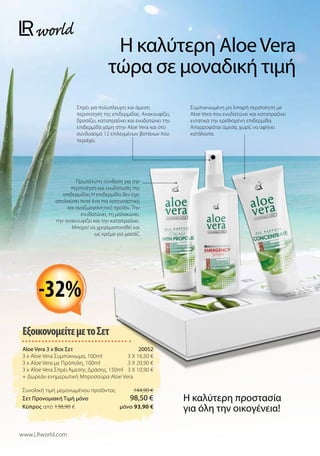 ΕξοικονομείτεμετοΣετ
Aloe Vera 3 x Box Σετ 20052
3 x Aloe Vera Συμπύκνωμα, 100ml 3 X 16,50 €
3 x Aloe Vera με Πρόπολη, 100ml 3 X 20,90 €
3 x Aloe Vera Σπρέι Άμεσης Δράσης, 150ml 3 X 10,90 €
+ Δωρεάν ενημερωτική Μπροσούρα Aloe Vera
Συνολική τιμή μεμονωμένου προϊόντος  144,90 €
Σετ Προνομιακή Τιμή μόνο 98,50 €
Kύπρος από 138,90 €  μόνο 93,90 €
Η καλύτερη AloeVera
τώρα σε μοναδική τιμή
-32%
Η καλύτερη προστασία
για όλη την οικογένεια!
www.LRworld.com
Συμπυκνωμένη μη λιπαρή περιποίηση με
Aloe Vera που ενυδατώνει και καταπραΰνει
εντατικά την ερεθισμένη επιδερμίδα.
Απορροφάται άμεσα, χωρίς να αφήνει
κατάλοιπα.
Σπρέι για πολύπλευρη και άμεση
περιποίηση της επιδερμίδας. Ανακουφίζει,
δροσίζει, καταπραΰνει και ενυδατώνει την
επιδερμίδα χάρη στην Aloe Vera και στο
συνδυασμό 12 επιλεγμένων βοτάνων που
περιέχει.
Πρωτότυπη σύνθεση για την
περιποίηση και ενυδάτωση της
επιδερμίδας.Η επιδερμίδα δεν έχει
απολαύσει ποτέ ένα πιο κατευναστικό
και αναζωογονητικό προϊόν. Την
ενυδατώνει, τη μαλακώνει,
την ανακουφίζει και την καταπραΰνει.
Μπορεί να χρησιμοποιηθεί και
ως κρέμα για μασάζ.
 