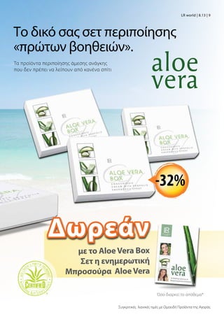 Το δικό σας σετ περιποίησης
«πρώτων βοηθειών».
με το AloeVera Βox
Σετ η ενημερωτική
Μπροσούρα AloeVera
Όσο διαρκεί το απόθεμα*
Συγκριτικές λιανικές τιμές με Ομοειδή Προϊόντα της Αγοράς
-32%
Τα προϊόντα περιποίησης άμεσης ανάγκης
που δεν πρέπει να λείπουν από κανένα σπίτι
LR world | 8.13 | 9
Δωρεάν
 