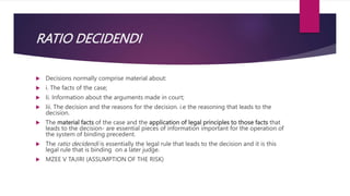 RATIO DECIDENDI
 Decisions normally comprise material about:
 i. The facts of the case;
 Ii. Information about the arguments made in court;
 Iii. The decision and the reasons for the decision. i.e the reasoning that leads to the
decision.
 The material facts of the case and the application of legal principles to those facts that
leads to the decision- are essential pieces of information important for the operation of
the system of binding precedent.
 The ratio decidendi is essentially the legal rule that leads to the decision and it is this
legal rule that is binding on a later judge.
 MZEE V TAJIRI (ASSUMPTION OF THE RISK)
 