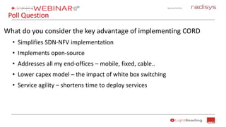 Sponsored by:
Poll Question
What do you consider the key advantage of implementing CORD
• Simplifies SDN-NFV implementation
• Implements open-source
• Addresses all my end-offices – mobile, fixed, cable..
• Lower capex model – the impact of white box switching
• Service agility – shortens time to deploy services
 