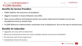 Sponsored by:
R-CORD Benefits
Benefits for Service Providers
• CORD redefines the economics of broadband
• Biggest innovation in Access Networks since ADSL
• Open source software and hardware partner eco-system helps Service Providers try out new
broadband services to market faster
• R-CORD Reference Implementation accelerates time to deployment, thus on the way to reduced costs
Benefits for Subscriber
• Upgrades are easy with no downtime
• New and customized services are easily available without any manual installation
• On-demand, self-service experience
• Competitive choice of services
 