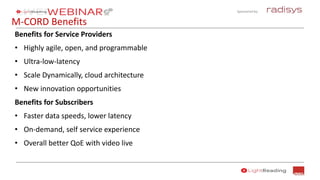 Sponsored by:
M-CORD Benefits
Benefits for Service Providers
• Highly agile, open, and programmable
• Ultra-low-latency
• Scale Dynamically, cloud architecture
• New innovation opportunities
Benefits for Subscribers
• Faster data speeds, lower latency
• On-demand, self service experience
• Overall better QoE with video live
 