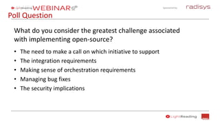 Sponsored by:
Poll Question
What do you consider the greatest challenge associated
with implementing open-source?
• The need to make a call on which initiative to support
• The integration requirements
• Making sense of orchestration requirements
• Managing bug fixes
• The security implications
 