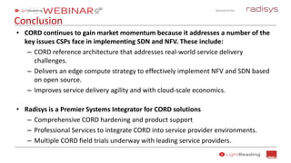 Sponsored by:
Conclusion
• CORD continues to gain market momentum because it addresses a number of the
key issues CSPs face in implementing SDN and NFV. These include:
– CORD reference architecture that addresses real-world service delivery
challenges.
– Delivers an edge compute strategy to effectively implement NFV and SDN based
on open source.
– Improves service delivery agility and with cloud-scale economics.
• Radisys is a Premier Systems Integrator for CORD solutions
– Comprehensive CORD hardening and product support
– Professional Services to integrate CORD into service provider environments.
– Multiple CORD field trials underway with leading service providers.
 
