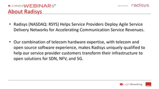 Sponsored by:
About Radisys
• Radisys (NASDAQ: RSYS) Helps Service Providers Deploy Agile Service
Delivery Networks for Accelerating Communication Service Revenues.
• Our combination of telecom hardware expertise, with telecom and
open source software experience, makes Radisys uniquely qualified to
help our service provider customers transform their infrastructure to
open solutions for SDN, NFV, and 5G.
 