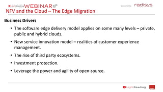 Sponsored by:
NFV and the Cloud – The Edge Migration
Business Drivers
• The software edge delivery model applies on some many levels – private,
public and hybrid clouds.
• New service innovation model – realities of customer experience
management.
• The rise of third party ecosystems.
• Investment protection.
• Leverage the power and agility of open-source.
 