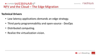 Sponsored by:
NFV and the Cloud – The Edge Migration
Technical Drivers
• Low latency applications demands an edge strategy.
• Third party programmability and open-source - DevOps
• Distributed computing.
• Realize the virtualization vision.
 