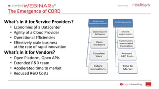 Sponsored by:
The Emergence of CORD
What’s in it for Service Providers?
• Economies of a Datacenter
• Agility of a Cloud Provider
• Operational Efficiencies
• Effectively scale business
at the rate of rapid innovation
What’s in it for Vendors?
• Open Platform, Open APIs
• Extended R&D team
• Accelerated time to market
• Reduced R&D Costs
 