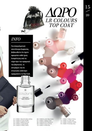15
20ΔΩΡΟLR COLOURS
TOP COAT
INFO
Για επαγγελματικό
αποτέλεσμα διαρκείας,
βεβαιωθείτε ότι έχετε
αφαιρέσει κάθε ίχνος
λιπαρότητας από τα
νύχια πριν την εφαρμογή
του βερνικιού, κι
επιτρέψτε του να
στεγνώσει καλά πριν
εφαρμόσετε το Top Coat.
01 | 10400-1 Marshmallow White
02 | 10400-2 Frosty Vanilla
03 | 10400-3 Ballerina Rose
04 | 10400-4 Sandy Beige
05 | 10400-5 Toffee Cream
06 | 10400-6 Latte Macchiato
07 | 10400-7 Happy Coral
08 | 10400-8 Pink Flamenco
09 | 10400-9 Foxy Fuchsia
10 | 10400-10 Red Kiss
11 | 10400-11 Black Cherry
12 | 10400-12 Lady Lilac
13 | 10400-13 Brown Truffle
14 | 10400-14 Smoky Grey
01
0203
04
05
06
07
08
09
10
11
12
14
13
 