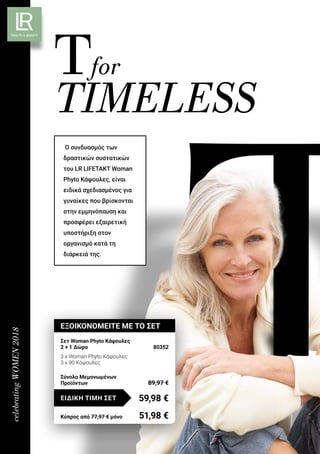 celebratingWOMEN2018
Tfor
TIMELESS
Ο συνδυασμός των
δραστικών συστατικών
του LR LIFETAKT Woman
Phyto Κάψουλες, είναι
ειδικά σχεδιασμένος για
γυναίκες που βρίσκονται
στην εμμηνόπαυση και
προσφέρει εξαιρετική
υποστήριξη στον
οργανισμό κατά τη
διάρκειά της.
ΕΞΟΙΚΟΝΟΜΕΙΤΕ ΜΕ ΤΟ ΣΕΤ
Σετ Woman Phyto Κάψουλες
2 + 1 Δώρο	 80352
3 x Woman Phyto Κάψουλες
3 x 90 Κάψουλες
59,98 €ΕΙΔΙΚΗ ΤΙΜΗ ΣΕΤ
Κύπρος από 77,97 € μόνο	 51,98 €
Σύνολο Μεμονωμένων
Προϊόντων	 89,97 €
 