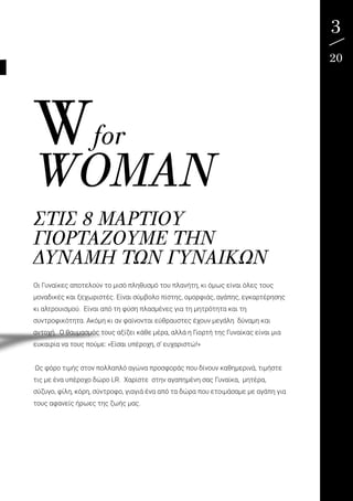 3
20
ΣΤΙΣ 8 ΜΑΡΤΊΟΥ
ΓΙΟΡΤΆΖΟΥΜΕ ΤΗΝ
ΔΎΝΑΜΗ ΤΩΝ ΓΥΝΑΙΚΏΝ
Οι Γυναίκες αποτελούν το μισό πληθυσμό του πλανήτη, κι όμως είναι όλες τους
μοναδικές και ξεχωριστές. Είναι σύμβολο πίστης, ομορφιάς, αγάπης, εγκαρτέρησης
κι αλτρουισμού. Είναι από τη φύση πλασμένες για τη μητρότητα και τη
συντροφικότητα. Ακόμη κι αν φαίνονται εύθραυστες έχουν μεγάλη δύναμη και
αντοχή. Ο θαυμασμός τους αξίζει κάθε μέρα, αλλά η Γιορτή της Γυναίκας είναι μια
ευκαιρία να τους πούμε: «Είσαι υπέροχη, σ’ ευχαριστώ!»
Ως φόρο τιμής στον πολλαπλό αγώνα προσφοράς που δίνουν καθημερινά, τιμήστε
τις με ένα υπέροχο δώρο LR. Χαρίστε στην αγαπημένη σας Γυναίκα, μητέρα,
σύζυγο, φίλη, κόρη, σύντροφο, γιαγιά ένα από τα δώρα που ετοιμάσαμε με αγάπη για
τους αφανείς ήρωες της ζωής μας.
Wfor
WOMAN
 