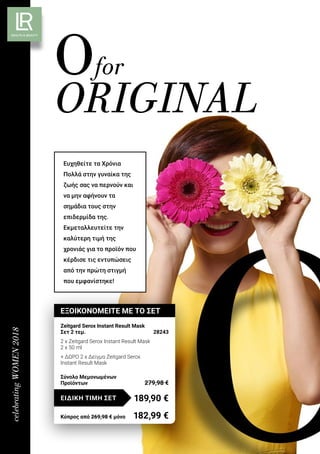 celebratingWOMEN2018
Ofor
ORIGINAL
Ευχηθείτε τα Χρόνια
Πολλά στην γυναίκα της
ζωής σας να περνούν και
να μην αφήνουν τα
σημάδια τους στην
επιδερμίδα της.
Εκμεταλλευτείτε την
καλύτερη τιμή της
χρονιάς για το προϊόν που
κέρδισε τις εντυπώσεις
από την πρώτη στιγμή
που εμφανίστηκε!
ΕΞΟΙΚΟΝΟΜΕΙΤΕ ΜΕ ΤΟ ΣΕΤ
Zeitgard Serox Instant Result Mask
Σετ 2 τεμ.	 28243
2 x Zeitgard Serox Instant Result Mask
2 x 50 ml
+ ΔΩΡΟ 2 x Δείγμα Zeitgard Serox
Instant Result Mask
189,90 €ΕΙΔΙΚΗ ΤΙΜΗ ΣΕΤ
Κύπρος από 269,98 € μόνο	 182,99 €
Σύνολο Μεμονωμένων
Προϊόντων	 279,98 €
 