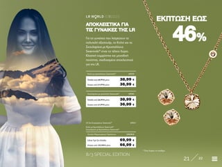 8/3 SPECIAL EDITION
21 22
LR W RLD 03I2020
4646%%
ΕΚΠΤΩΣΗ ΕΩΣΕΚΠΤΩΣΗ ΕΩΣ
* Όσο διαρκεί το απόθεμα
Για τις γυναίκες που λατρεύουν τα
πολυτελή αξεσουάρ, το Κολιέ και τα
Σκουλαρίκια με Κρύσταλλους
Swarovski®
είναι το τέλειο δώρο.
Κλασική κομψότητα και μοναδική
ποιότητα, σχεδιασμένα αποκλειστικά
για την LR.
ΑΠΟΚΛΕΙΣΤΙΚΑ ΓΙΑΑΠΟΚΛΕΙΣΤΙΚΑ ΓΙΑ
ΤΙΣ ΓΥΝΑΙΚΕΣ ΤΗΣ LRΤΙΣ ΓΥΝΑΙΚΕΣ ΤΗΣ LR
Κύπρος από 123,98 € μόνο	 66,99 €
LR Σετ Κοσμημάτων Swarovski®
	69041
Κολιέ με Κρυστάλλους Swarovski®
	
Σκουλαρίκια με Κρύσταλλους Swarovski®
	
Σύνολο Μεμονωμένων Προϊόντων	 129,98 €
Ειδική Τιμή Σετ Ελλάδα	 69,99 €
Κύπρος από 61,99 € μόνο	 36,99 €
Κολίε με κρύσταλλους Swarowski®
	69039
Ελλάδα από 64,99 € μόνο	 38,99 €
Κύπρος από 61,99 € μόνο	 36,99 €
Σκουλαρίκια με κρύσταλλα Swarowski®
	69040
Ελλάδα από 64,99 € μόνο	 38,99 €
 