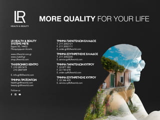MORE QUALITY FOR YOUR LIFE
LR HEALTH & BEAUTYLR HEALTH & BEAUTY
SYSTEMS ΜEΠΕSYSTEMS ΜEΠΕ
Ερμού 50, 14452
Μεταμόρφωση Αττικής
www.LRworld.com.gr
www.clubLR.gr
shop.LRworld.com
ΤΗΛΕΦΩΝΙΚΌ ΚΈΝΤΡΟΤΗΛΕΦΩΝΙΚΌ ΚΈΝΤΡΟ
T. 210 2851415
210 2847309
E. info.gr@LRworld.com
ΤΜΗΜΑ ΠΡΟΪΟΝΤΩΝΤΜΗΜΑ ΠΡΟΪΟΝΤΩΝ
health.gr@lrworld.com
beauty.gr@lrworld.com
Follow us
ΤΜΉΜΑ ΠΑΡΑΓΓΕΛΙΏΝ ΕΛΛΆΔΟΣΤΜΉΜΑ ΠΑΡΑΓΓΕΛΙΏΝ ΕΛΛΆΔΟΣ
T. 211 2002121
F. 211 2002111
E. order.gr@LRworld.com
ΤΜΉΜΑ ΕΞΥΠΗΡΈΤΗΣΗΣ ΕΛΛΆΔΟΣΤΜΉΜΑ ΕΞΥΠΗΡΈΤΗΣΗΣ ΕΛΛΆΔΟΣ
T. 211 2002200
E. service.gr@LRworld.com
ΤΜΉΜΑ ΠΑΡΑΓΓΕΛΙΏΝ ΚΎΠΡΟΥΤΜΉΜΑ ΠΑΡΑΓΓΕΛΙΏΝ ΚΎΠΡΟΥ
T. 22 877 282
F. 22 730 678
E. order.cy@LRworld.com
ΤΜΉΜΑ ΕΞΥΠΗΡΈΤΗΣΗΣ ΚΎΠΡΟΥΤΜΉΜΑ ΕΞΥΠΗΡΈΤΗΣΗΣ ΚΎΠΡΟΥ
T. 22 346 435
E. service.cy@LRworld.com
 
