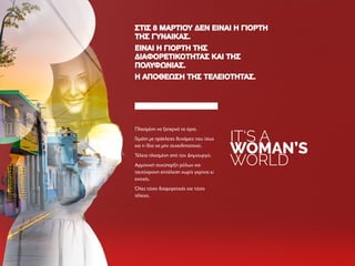 IT‘S A
WOMAN’S
WORLD
ΣΤΙΣ 8 ΜΑΡΤΊΟΥ ΔΕΝ ΕΊΝΑΙ Η ΓΙΟΡΤΉΣΤΙΣ 8 ΜΑΡΤΊΟΥ ΔΕΝ ΕΊΝΑΙ Η ΓΙΟΡΤΉ
ΤΗΣ ΓΥΝΑΊΚΑΣ.ΤΗΣ ΓΥΝΑΊΚΑΣ.
ΕΊΝΑΙ Η ΓΙΟΡΤΉ ΤΗΣΕΊΝΑΙ Η ΓΙΟΡΤΉ ΤΗΣ
ΔΙΑΦΟΡΕΤΙΚΌΤΗΤΑΣ ΚΑΙ ΤΗΣΔΙΑΦΟΡΕΤΙΚΌΤΗΤΑΣ ΚΑΙ ΤΗΣ
ΠΟΛΥΦΩΝΊΑΣ.ΠΟΛΥΦΩΝΊΑΣ.
Η ΑΠΟΘΈΩΣΗ ΤΗΣ ΤΕΛΕΙΌΤΗΤΑΣ.Η ΑΠΟΘΈΩΣΗ ΤΗΣ ΤΕΛΕΙΌΤΗΤΑΣ.
Πλασμένη να ξεπερνά τα όρια.
Γεμάτη με ηράκλειες δυνάμεις που ίσως
και η ίδια να μην συνειδητοποιεί.
Τέλεια πλασμένη από τον Δημιουργό.
Αρμονική συνύπαρξη ρόλων και
ταυτόχρονη επιτέλεση χωρίς γκρίνια κι
ενοχές.
Όλες τόσο διαφορετικές και τόσο
τέλειες.
 