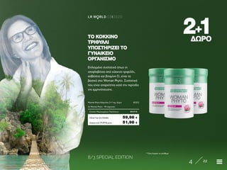8/3 SPECIAL EDITION
4 22
LR W RLD 03I2020
22++11ΔΩΡΟΔΩΡΟ
Επιλεγμένα συστατικά όπως οι
ισοφλαβόνες από κόκκινο τριφύλλι,
ασβέστιο και βιταμίνη D, είναι τα
βασικά στο Woman Phyto. Συστατικά
που είναι απαραίτητα κατά την περίοδο
της εμμηνόπαυσης.
ΤΟ ΚΌΚΚΙΝΟΤΟ ΚΌΚΚΙΝΟ
ΤΡΙΦΎΛΛΙΤΡΙΦΎΛΛΙ
ΥΠΟΣΤΗΡΊΖΕΙ ΤΟΥΠΟΣΤΗΡΊΖΕΙ ΤΟ
ΓΥΝΑΙΚΕΊΟΓΥΝΑΙΚΕΊΟ
ΟΡΓΑΝΙΣΜΌΟΡΓΑΝΙΣΜΌ
Κύπρος από 77,97 € μόνο	 51,98 €
Woman Phyto Κάψουλες 2+1 τεμ. Δώρο	 80352
3x Woman Phyto · 90 κάψουλες
Σύνολο Μεμονωμένων Προϊόντων	 89,97 €
Ειδική Τιμή Σετ Ελλάδα	 59,98 €
* Όσο διαρκεί το απόθεμα
 