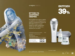 8/3 SPECIAL EDITION
9 22
LR W RLD 03I2020
3939%%
ΕΚΠΤΩΣΗΕΚΠΤΩΣΗ
* Όσο διαρκεί το απόθεμα
Μην επιτρέψετε στον χρόνο να αφήσει
τα σημάδια του στην επιδερμίδα σας: η
χρήση της αντιγηραντικής συσκευής LR
ZEITGARD 2 λειαίνει τις λεπτές
γραμμές και χαρίζει αποδεδειγμένα
νεανική όψη στην επιδερμίδα του
προσώπου και των ματιών.
ΕΓΓΥΗΣΗ ΓΙΑΕΓΓΥΗΣΗ ΓΙΑ
ΔΙΑΧΡΟΝΙΚΗΔΙΑΧΡΟΝΙΚΗ
ΟΜΟΡΦΙΑΟΜΟΡΦΙΑ
Κύπρος από 407,27 € μόνο	 245,99 €
LR ZEITGARD Anti-Age System Σετ Ανάπλασης	 71007
LR ZEITGARD 2 Anti-Age System Device	
Ορός Ματιών	
Κρέμα-Gel Ανάπλασης
+ Δώρο Zeitgard Θήκη Ταξιδίου	
Σύνολο Μεμονωμένων Προϊόντων	 412,27 €
Ειδική Τιμή Σετ Ελλάδα	 249,99 €
 